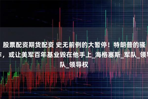 股票配资期货配资 史无前例的大暂停！特朗普的骚操作，或让美军百年基业毁在他手上_海格塞斯_军队_领导权