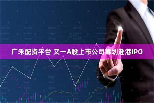广禾配资平台 又一A股上市公司筹划赴港IPO