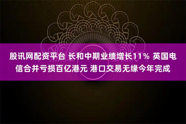 股讯网配资平台 长和中期业绩增长11％ 英国电信合并亏损百亿港元 港口交易无缘今年完成