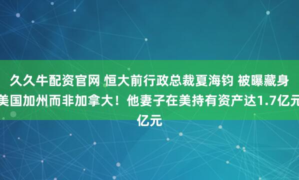 久久牛配资官网 恒大前行政总裁夏海钧 被曝藏身美国加州而非加拿大！他妻子在美持有资产达1.7亿元
