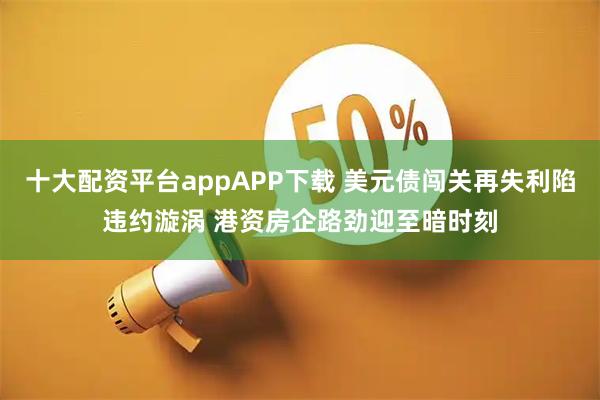 十大配资平台appAPP下载 美元债闯关再失利陷违约漩涡 港资房企路劲迎至暗时刻